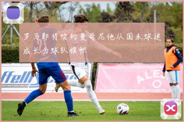 罗马即将续约曼奇尼他从国米球迷成长为球队旗帜