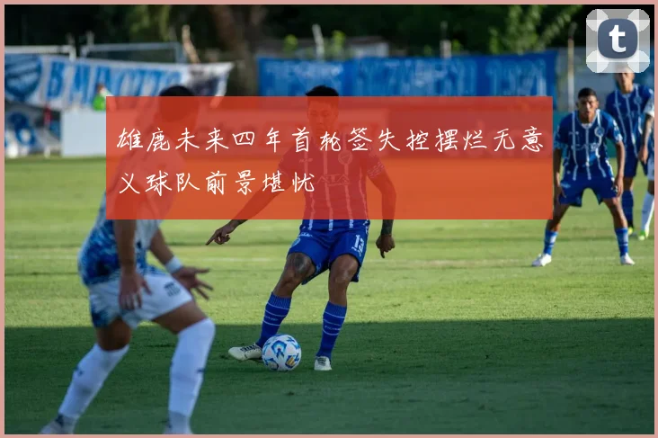 雄鹿未来四年首轮签失控摆烂无意义球队前景堪忧