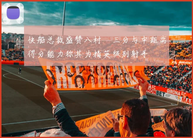 快船总裁盛赞八村塁三分与中距离得分能力称其为精英级别射手