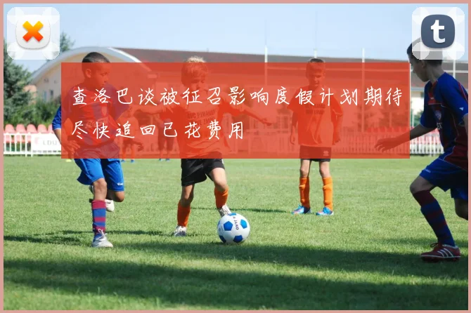 查洛巴谈被征召影响度假计划期待尽快追回已花费用