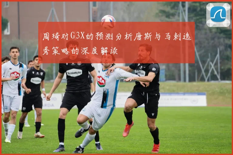 周琦对G3X的预测分析唐斯与马刺选秀策略的深度解读