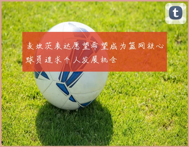 麦坎茨表达愿望希望成为篮网核心球员追求个人发展机会