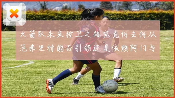 火箭队未来控卫之路究竟何去何从范弗里特能否引领还是依赖阿门与谢泼德