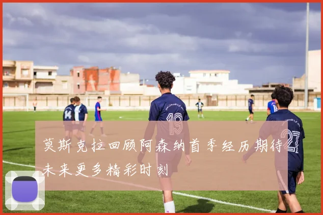 莫斯克拉回顾阿森纳首季经历期待未来更多精彩时刻