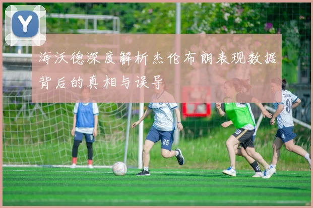 海沃德深度解析杰伦布朗表现数据背后的真相与误导