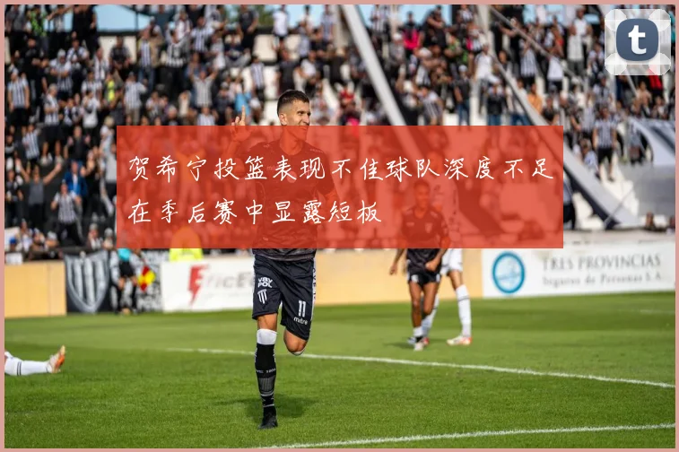 贺希宁投篮表现不佳球队深度不足在季后赛中显露短板