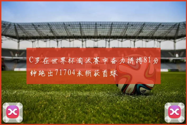 C罗在世界杯淘汰赛中奋力拼搏81分钟跑出71704米斩获首球
