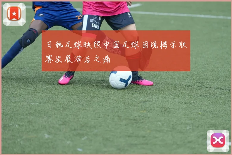 日韩足球映照中国足球困境揭示联赛发展滞后之痛