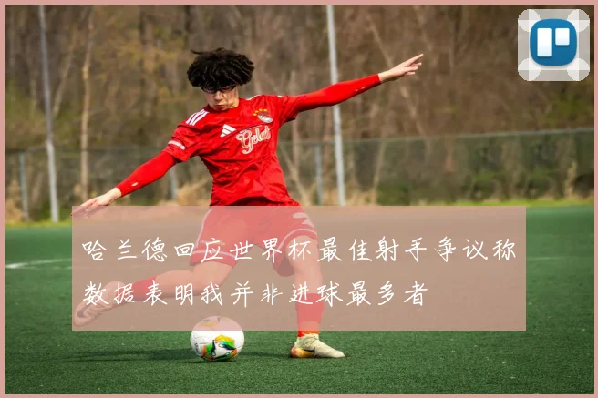 哈兰德回应世界杯最佳射手争议称数据表明我并非进球最多者