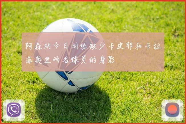 阿森纳今日训练缺少卡皮耶和卡拉菲奥里两名球员的身影