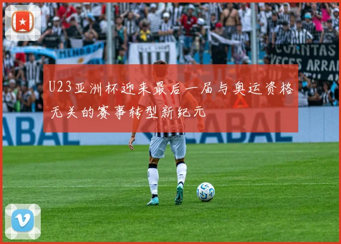 U23亚洲杯迎来最后一届与奥运资格无关的赛事转型新纪元