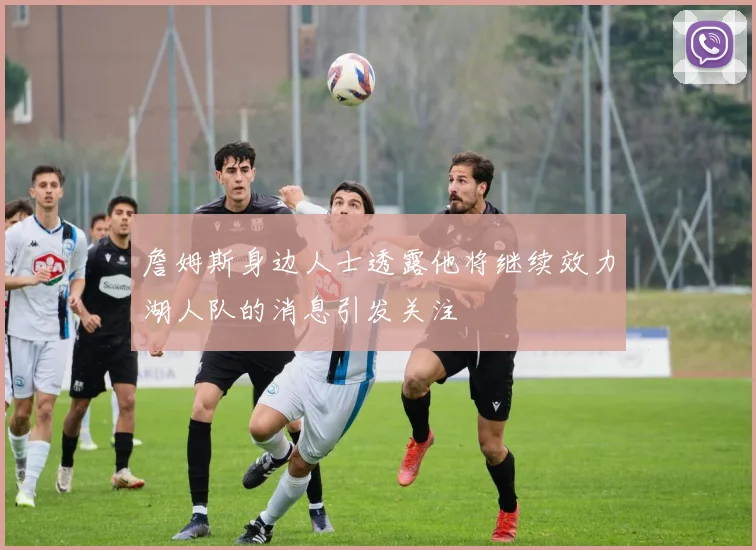 詹姆斯身边人士透露他将继续效力湖人队的消息引发关注