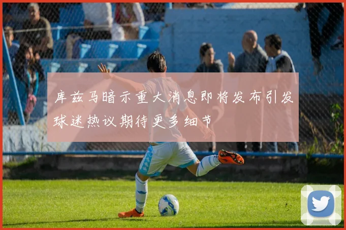 库兹马暗示重大消息即将发布引发球迷热议期待更多细节