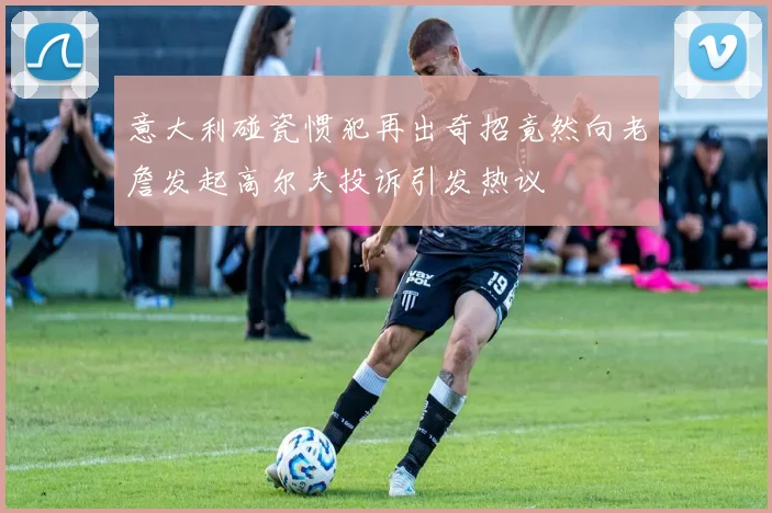 意大利碰瓷惯犯再出奇招竟然向老詹发起高尔夫投诉引发热议