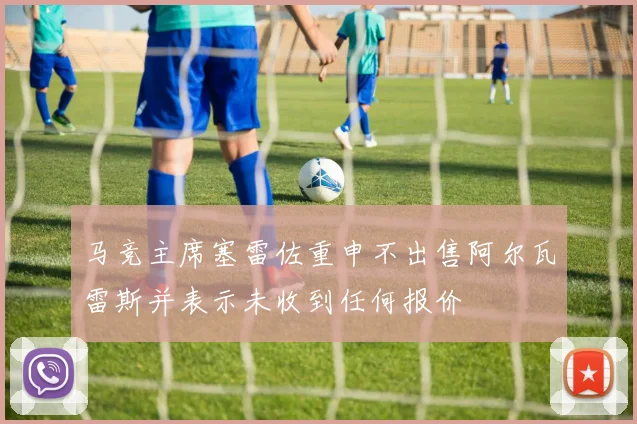 马竞主席塞雷佐重申不出售阿尔瓦雷斯并表示未收到任何报价