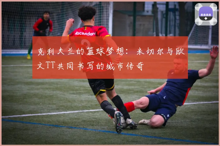 克利夫兰的篮球梦想：米切尔与欧文TT共同书写的城市传奇