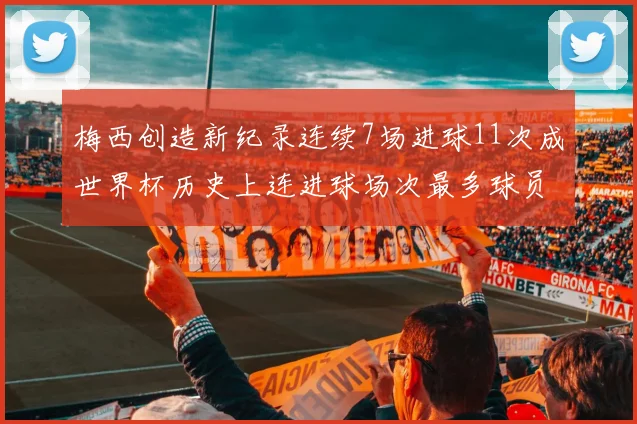 梅西创造新纪录连续7场进球11次成世界杯历史上连进球场次最多球员