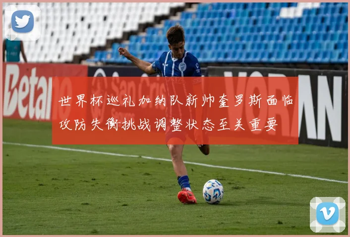 世界杯巡礼加纳队新帅奎罗斯面临攻防失衡挑战调整状态至关重要